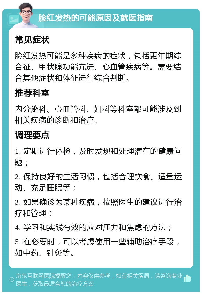 脸红发热的可能原因及就医指南 常见症状 脸红发热可能是多种疾病的症状，包括更年期综合征、甲状腺功能亢进、心血管疾病等。需要结合其他症状和体征进行综合判断。 推荐科室 内分泌科、心血管科、妇科等科室都可能涉及到相关疾病的诊断和治疗。 调理要点 1. 定期进行体检，及时发现和处理潜在的健康问题； 2. 保持良好的生活习惯，包括合理饮食、适量运动、充足睡眠等； 3. 如果确诊为某种疾病，按照医生的建议进行治疗和管理； 4. 学习和实践有效的应对压力和焦虑的方法； 5. 在必要时，可以考虑使用一些辅助治疗手段，如中药、针灸等。