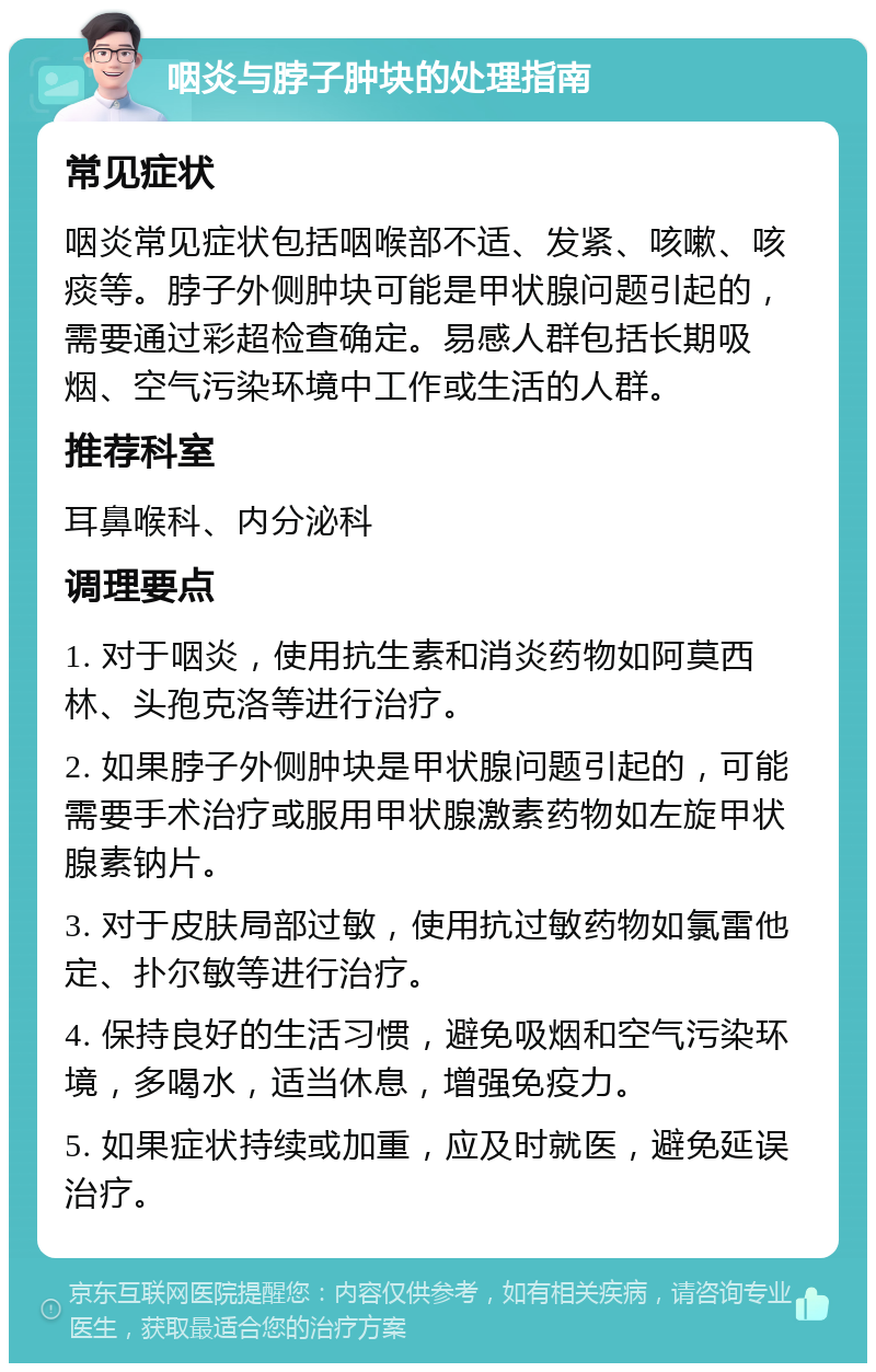 咽炎与脖子肿块的处理指南 常见症状 咽炎常见症状包括咽喉部不适、发紧、咳嗽、咳痰等。脖子外侧肿块可能是甲状腺问题引起的，需要通过彩超检查确定。易感人群包括长期吸烟、空气污染环境中工作或生活的人群。 推荐科室 耳鼻喉科、内分泌科 调理要点 1. 对于咽炎，使用抗生素和消炎药物如阿莫西林、头孢克洛等进行治疗。 2. 如果脖子外侧肿块是甲状腺问题引起的，可能需要手术治疗或服用甲状腺激素药物如左旋甲状腺素钠片。 3. 对于皮肤局部过敏，使用抗过敏药物如氯雷他定、扑尔敏等进行治疗。 4. 保持良好的生活习惯，避免吸烟和空气污染环境，多喝水，适当休息，增强免疫力。 5. 如果症状持续或加重，应及时就医，避免延误治疗。