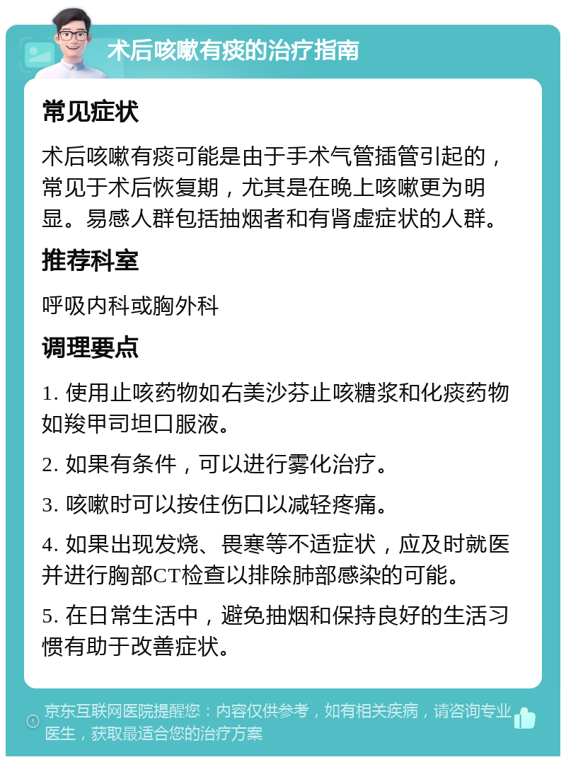 术后咳嗽有痰的治疗指南 常见症状 术后咳嗽有痰可能是由于手术气管插管引起的，常见于术后恢复期，尤其是在晚上咳嗽更为明显。易感人群包括抽烟者和有肾虚症状的人群。 推荐科室 呼吸内科或胸外科 调理要点 1. 使用止咳药物如右美沙芬止咳糖浆和化痰药物如羧甲司坦口服液。 2. 如果有条件，可以进行雾化治疗。 3. 咳嗽时可以按住伤口以减轻疼痛。 4. 如果出现发烧、畏寒等不适症状，应及时就医并进行胸部CT检查以排除肺部感染的可能。 5. 在日常生活中，避免抽烟和保持良好的生活习惯有助于改善症状。