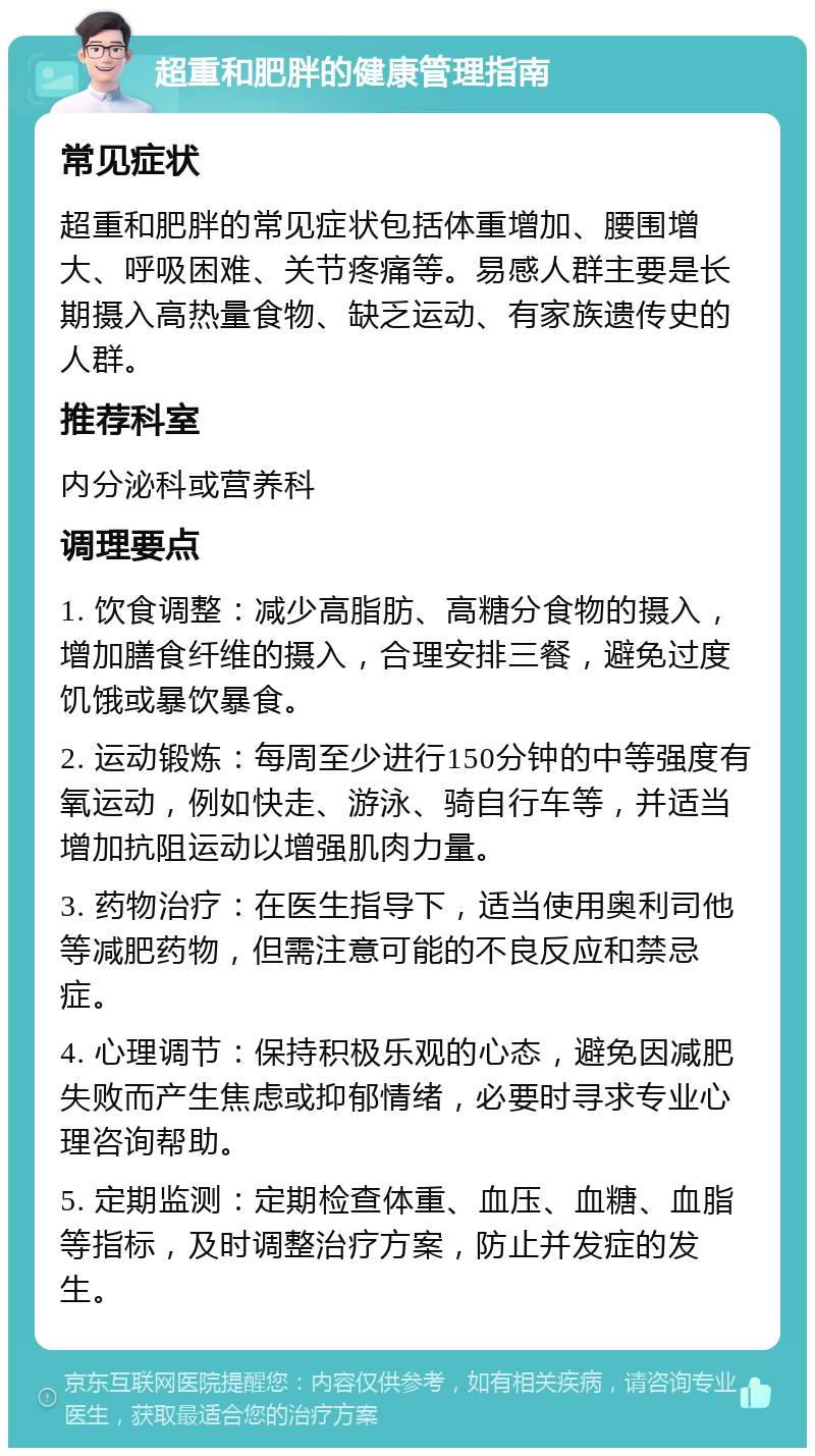 超重和肥胖的健康管理指南 常见症状 超重和肥胖的常见症状包括体重增加、腰围增大、呼吸困难、关节疼痛等。易感人群主要是长期摄入高热量食物、缺乏运动、有家族遗传史的人群。 推荐科室 内分泌科或营养科 调理要点 1. 饮食调整：减少高脂肪、高糖分食物的摄入，增加膳食纤维的摄入，合理安排三餐，避免过度饥饿或暴饮暴食。 2. 运动锻炼：每周至少进行150分钟的中等强度有氧运动，例如快走、游泳、骑自行车等，并适当增加抗阻运动以增强肌肉力量。 3. 药物治疗：在医生指导下，适当使用奥利司他等减肥药物，但需注意可能的不良反应和禁忌症。 4. 心理调节：保持积极乐观的心态，避免因减肥失败而产生焦虑或抑郁情绪，必要时寻求专业心理咨询帮助。 5. 定期监测：定期检查体重、血压、血糖、血脂等指标，及时调整治疗方案，防止并发症的发生。