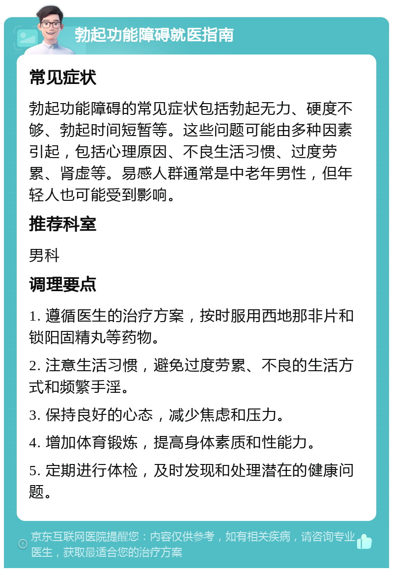 勃起功能障碍就医指南 常见症状 勃起功能障碍的常见症状包括勃起无力、硬度不够、勃起时间短暂等。这些问题可能由多种因素引起，包括心理原因、不良生活习惯、过度劳累、肾虚等。易感人群通常是中老年男性，但年轻人也可能受到影响。 推荐科室 男科 调理要点 1. 遵循医生的治疗方案，按时服用西地那非片和锁阳固精丸等药物。 2. 注意生活习惯，避免过度劳累、不良的生活方式和频繁手淫。 3. 保持良好的心态，减少焦虑和压力。 4. 增加体育锻炼，提高身体素质和性能力。 5. 定期进行体检，及时发现和处理潜在的健康问题。