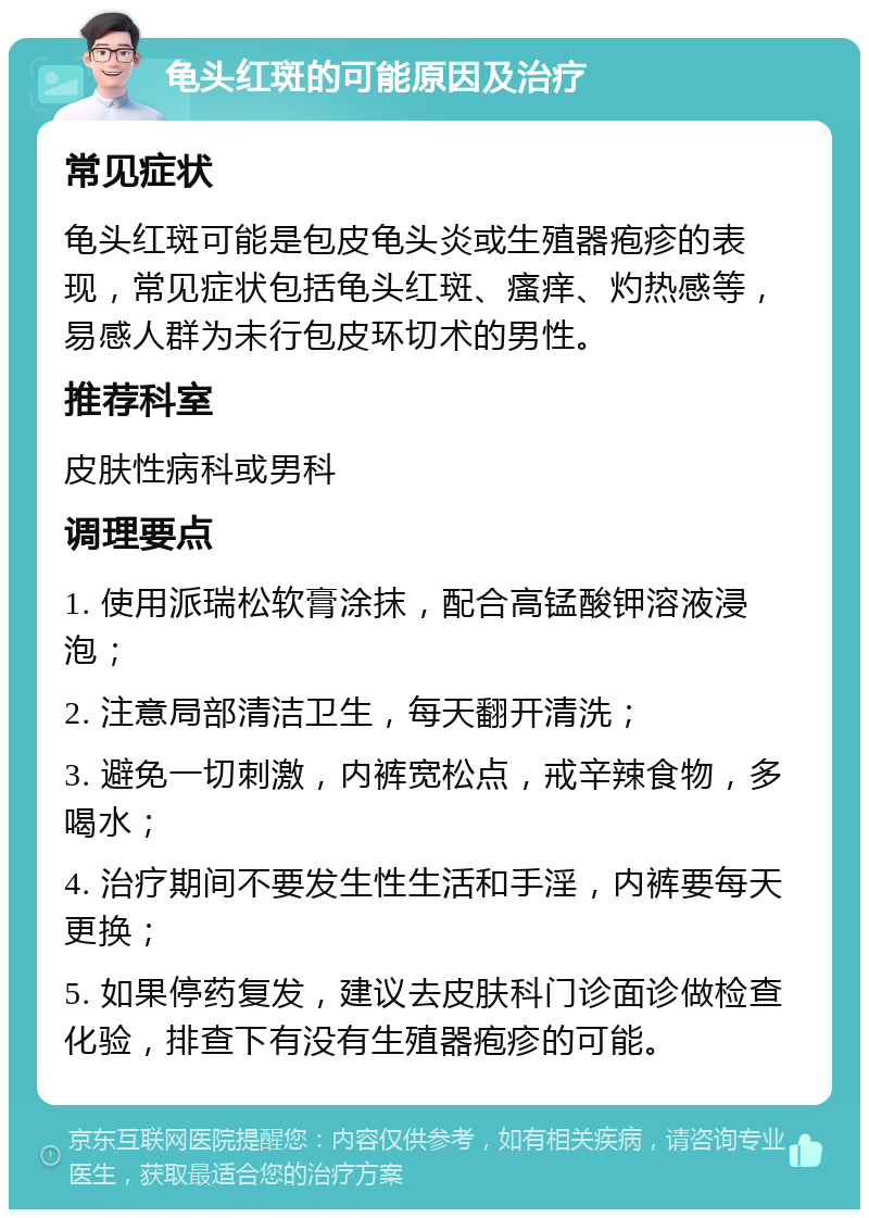 龟头红斑的可能原因及治疗 常见症状 龟头红斑可能是包皮龟头炎或生殖器疱疹的表现，常见症状包括龟头红斑、瘙痒、灼热感等，易感人群为未行包皮环切术的男性。 推荐科室 皮肤性病科或男科 调理要点 1. 使用派瑞松软膏涂抹，配合高锰酸钾溶液浸泡； 2. 注意局部清洁卫生，每天翻开清洗； 3. 避免一切刺激，内裤宽松点，戒辛辣食物，多喝水； 4. 治疗期间不要发生性生活和手淫，内裤要每天更换； 5. 如果停药复发，建议去皮肤科门诊面诊做检查化验，排查下有没有生殖器疱疹的可能。