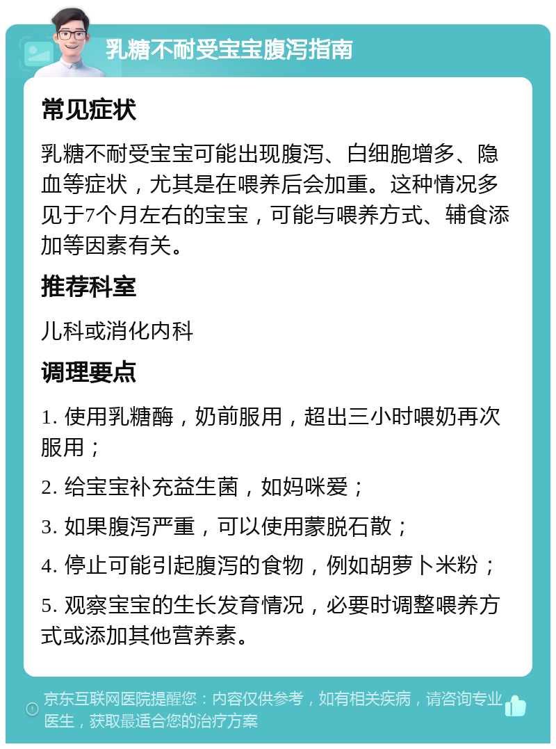 乳糖不耐受宝宝腹泻指南 常见症状 乳糖不耐受宝宝可能出现腹泻、白细胞增多、隐血等症状，尤其是在喂养后会加重。这种情况多见于7个月左右的宝宝，可能与喂养方式、辅食添加等因素有关。 推荐科室 儿科或消化内科 调理要点 1. 使用乳糖酶，奶前服用，超出三小时喂奶再次服用； 2. 给宝宝补充益生菌，如妈咪爱； 3. 如果腹泻严重，可以使用蒙脱石散； 4. 停止可能引起腹泻的食物，例如胡萝卜米粉； 5. 观察宝宝的生长发育情况，必要时调整喂养方式或添加其他营养素。