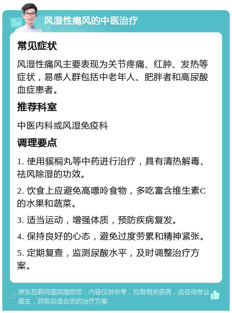 风湿性痛风的中医治疗 常见症状 风湿性痛风主要表现为关节疼痛、红肿、发热等症状，易感人群包括中老年人、肥胖者和高尿酸血症患者。 推荐科室 中医内科或风湿免疫科 调理要点 1. 使用貕桐丸等中药进行治疗，具有清热解毒、祛风除湿的功效。 2. 饮食上应避免高嘌呤食物，多吃富含维生素C的水果和蔬菜。 3. 适当运动，增强体质，预防疾病复发。 4. 保持良好的心态，避免过度劳累和精神紧张。 5. 定期复查，监测尿酸水平，及时调整治疗方案。