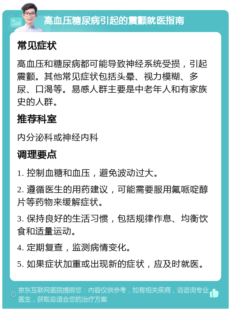 高血压糖尿病引起的震颤就医指南 常见症状 高血压和糖尿病都可能导致神经系统受损，引起震颤。其他常见症状包括头晕、视力模糊、多尿、口渴等。易感人群主要是中老年人和有家族史的人群。 推荐科室 内分泌科或神经内科 调理要点 1. 控制血糖和血压，避免波动过大。 2. 遵循医生的用药建议，可能需要服用氟哌啶醇片等药物来缓解症状。 3. 保持良好的生活习惯，包括规律作息、均衡饮食和适量运动。 4. 定期复查，监测病情变化。 5. 如果症状加重或出现新的症状，应及时就医。