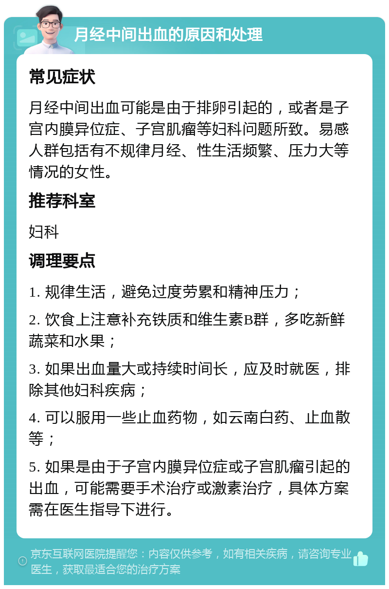 月经中间出血的原因和处理 常见症状 月经中间出血可能是由于排卵引起的，或者是子宫内膜异位症、子宫肌瘤等妇科问题所致。易感人群包括有不规律月经、性生活频繁、压力大等情况的女性。 推荐科室 妇科 调理要点 1. 规律生活，避免过度劳累和精神压力； 2. 饮食上注意补充铁质和维生素B群，多吃新鲜蔬菜和水果； 3. 如果出血量大或持续时间长，应及时就医，排除其他妇科疾病； 4. 可以服用一些止血药物，如云南白药、止血散等； 5. 如果是由于子宫内膜异位症或子宫肌瘤引起的出血，可能需要手术治疗或激素治疗，具体方案需在医生指导下进行。