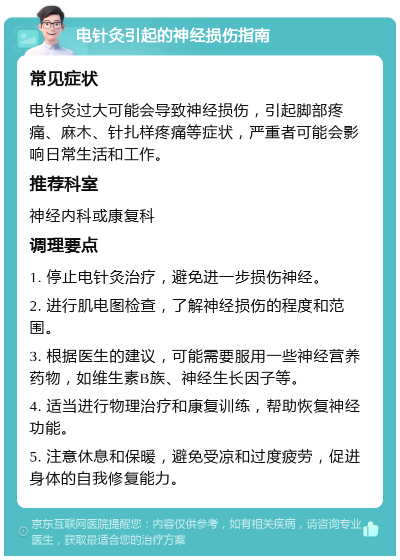 电针灸引起的神经损伤指南 常见症状 电针灸过大可能会导致神经损伤，引起脚部疼痛、麻木、针扎样疼痛等症状，严重者可能会影响日常生活和工作。 推荐科室 神经内科或康复科 调理要点 1. 停止电针灸治疗，避免进一步损伤神经。 2. 进行肌电图检查，了解神经损伤的程度和范围。 3. 根据医生的建议，可能需要服用一些神经营养药物，如维生素B族、神经生长因子等。 4. 适当进行物理治疗和康复训练，帮助恢复神经功能。 5. 注意休息和保暖，避免受凉和过度疲劳，促进身体的自我修复能力。