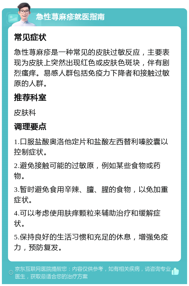 急性荨麻疹就医指南 常见症状 急性荨麻疹是一种常见的皮肤过敏反应，主要表现为皮肤上突然出现红色或皮肤色斑块，伴有剧烈瘙痒。易感人群包括免疫力下降者和接触过敏原的人群。 推荐科室 皮肤科 调理要点 1.口服盐酸奥洛他定片和盐酸左西替利嗪胶囊以控制症状。 2.避免接触可能的过敏原，例如某些食物或药物。 3.暂时避免食用辛辣、膻、腥的食物，以免加重症状。 4.可以考虑使用肤痒颗粒来辅助治疗和缓解症状。 5.保持良好的生活习惯和充足的休息，增强免疫力，预防复发。