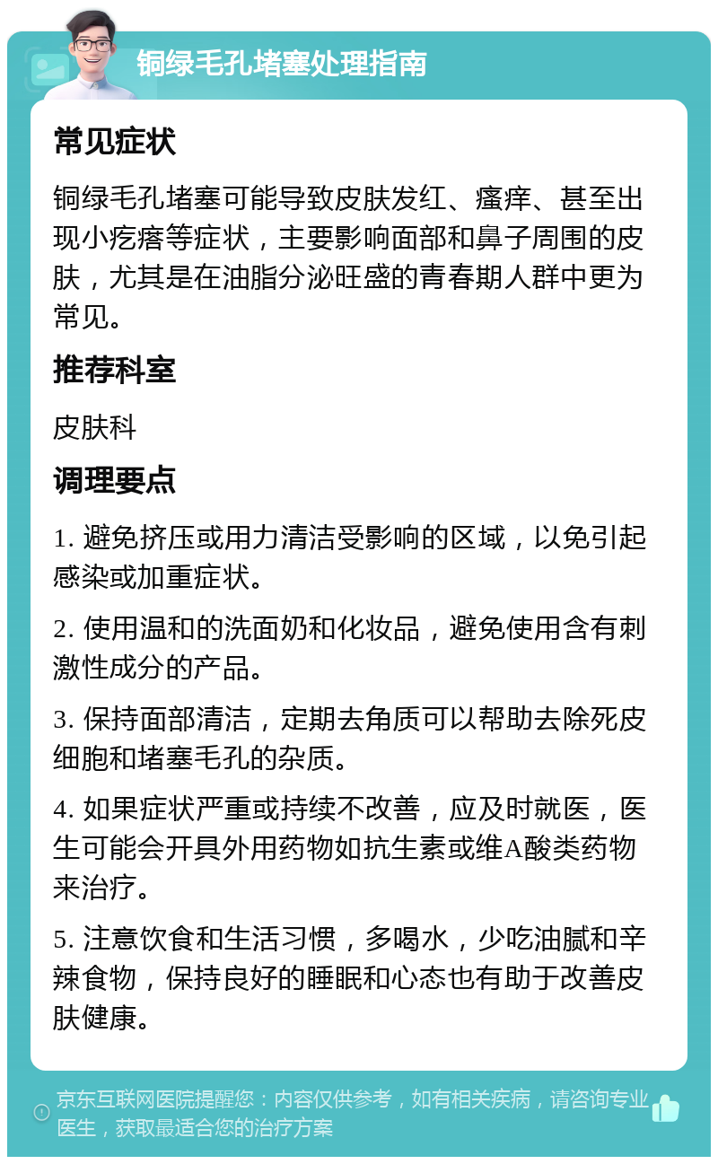 铜绿毛孔堵塞处理指南 常见症状 铜绿毛孔堵塞可能导致皮肤发红、瘙痒、甚至出现小疙瘩等症状，主要影响面部和鼻子周围的皮肤，尤其是在油脂分泌旺盛的青春期人群中更为常见。 推荐科室 皮肤科 调理要点 1. 避免挤压或用力清洁受影响的区域，以免引起感染或加重症状。 2. 使用温和的洗面奶和化妆品，避免使用含有刺激性成分的产品。 3. 保持面部清洁，定期去角质可以帮助去除死皮细胞和堵塞毛孔的杂质。 4. 如果症状严重或持续不改善，应及时就医，医生可能会开具外用药物如抗生素或维A酸类药物来治疗。 5. 注意饮食和生活习惯，多喝水，少吃油腻和辛辣食物，保持良好的睡眠和心态也有助于改善皮肤健康。