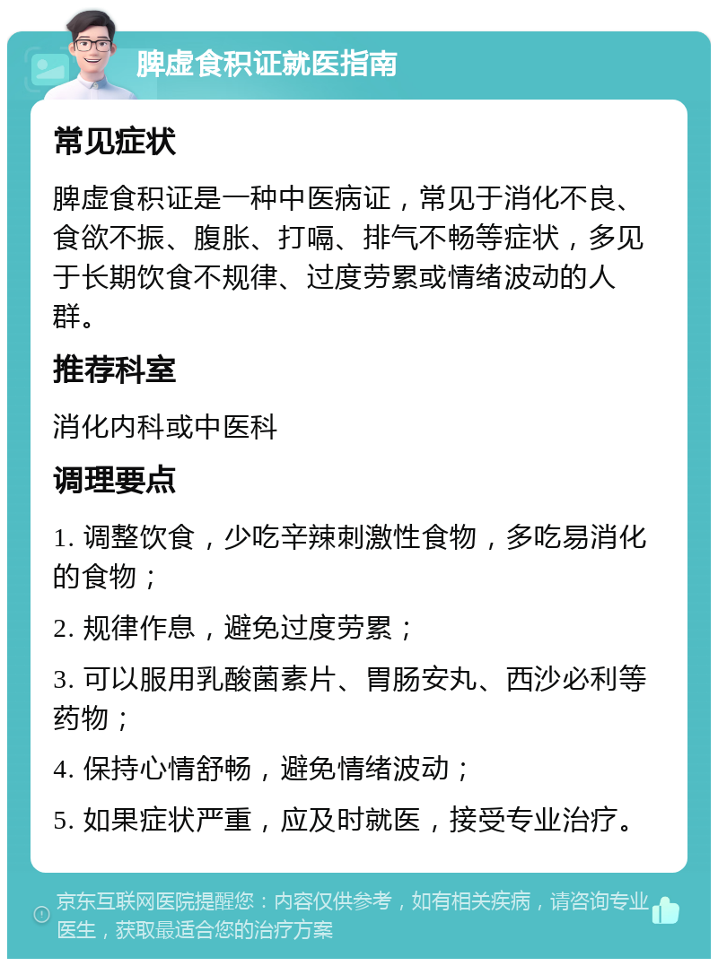 脾虚食积证就医指南 常见症状 脾虚食积证是一种中医病证，常见于消化不良、食欲不振、腹胀、打嗝、排气不畅等症状，多见于长期饮食不规律、过度劳累或情绪波动的人群。 推荐科室 消化内科或中医科 调理要点 1. 调整饮食，少吃辛辣刺激性食物，多吃易消化的食物； 2. 规律作息，避免过度劳累； 3. 可以服用乳酸菌素片、胃肠安丸、西沙必利等药物； 4. 保持心情舒畅，避免情绪波动； 5. 如果症状严重，应及时就医，接受专业治疗。