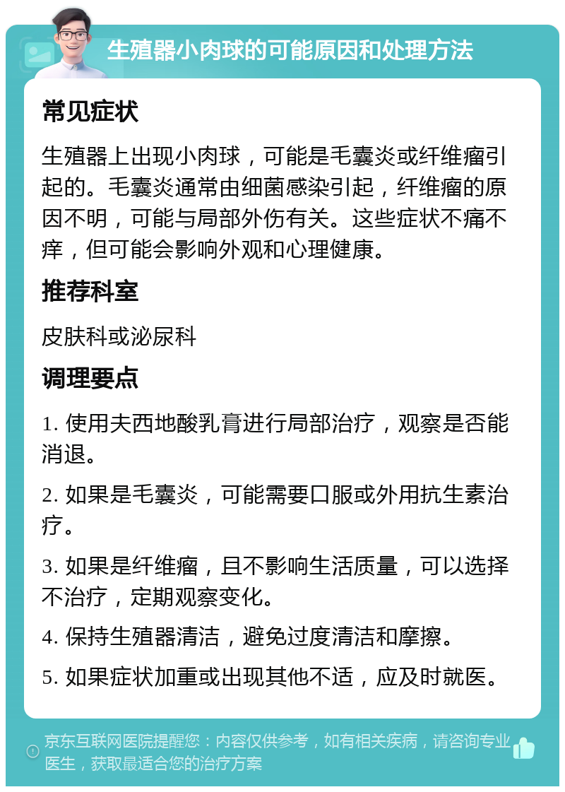 生殖器小肉球的可能原因和处理方法 常见症状 生殖器上出现小肉球，可能是毛囊炎或纤维瘤引起的。毛囊炎通常由细菌感染引起，纤维瘤的原因不明，可能与局部外伤有关。这些症状不痛不痒，但可能会影响外观和心理健康。 推荐科室 皮肤科或泌尿科 调理要点 1. 使用夫西地酸乳膏进行局部治疗，观察是否能消退。 2. 如果是毛囊炎，可能需要口服或外用抗生素治疗。 3. 如果是纤维瘤，且不影响生活质量，可以选择不治疗，定期观察变化。 4. 保持生殖器清洁，避免过度清洁和摩擦。 5. 如果症状加重或出现其他不适，应及时就医。