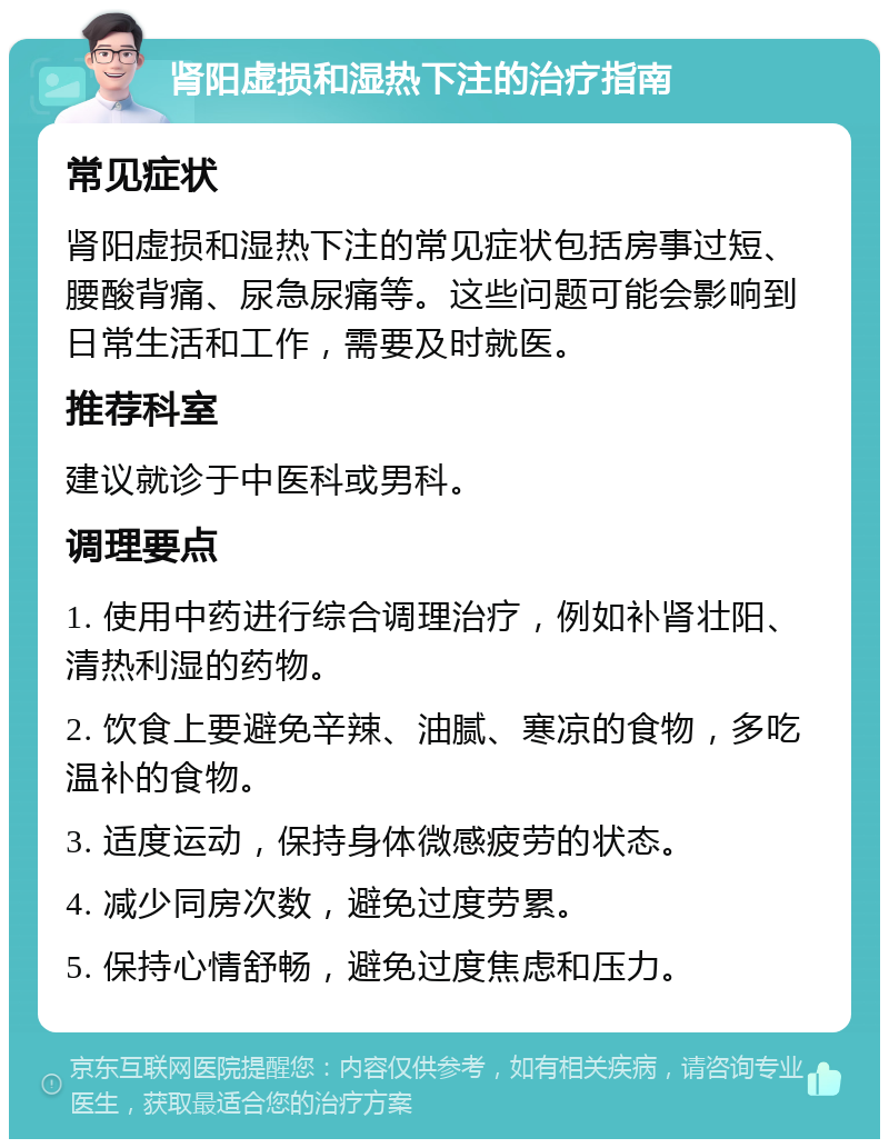 肾阳虚损和湿热下注的治疗指南 常见症状 肾阳虚损和湿热下注的常见症状包括房事过短、腰酸背痛、尿急尿痛等。这些问题可能会影响到日常生活和工作，需要及时就医。 推荐科室 建议就诊于中医科或男科。 调理要点 1. 使用中药进行综合调理治疗，例如补肾壮阳、清热利湿的药物。 2. 饮食上要避免辛辣、油腻、寒凉的食物，多吃温补的食物。 3. 适度运动，保持身体微感疲劳的状态。 4. 减少同房次数，避免过度劳累。 5. 保持心情舒畅，避免过度焦虑和压力。