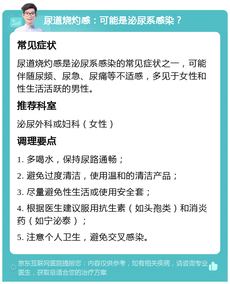 尿道烧灼感：可能是泌尿系感染？ 常见症状 尿道烧灼感是泌尿系感染的常见症状之一，可能伴随尿频、尿急、尿痛等不适感，多见于女性和性生活活跃的男性。 推荐科室 泌尿外科或妇科（女性） 调理要点 1. 多喝水，保持尿路通畅； 2. 避免过度清洁，使用温和的清洁产品； 3. 尽量避免性生活或使用安全套； 4. 根据医生建议服用抗生素（如头孢类）和消炎药（如宁泌泰）； 5. 注意个人卫生，避免交叉感染。