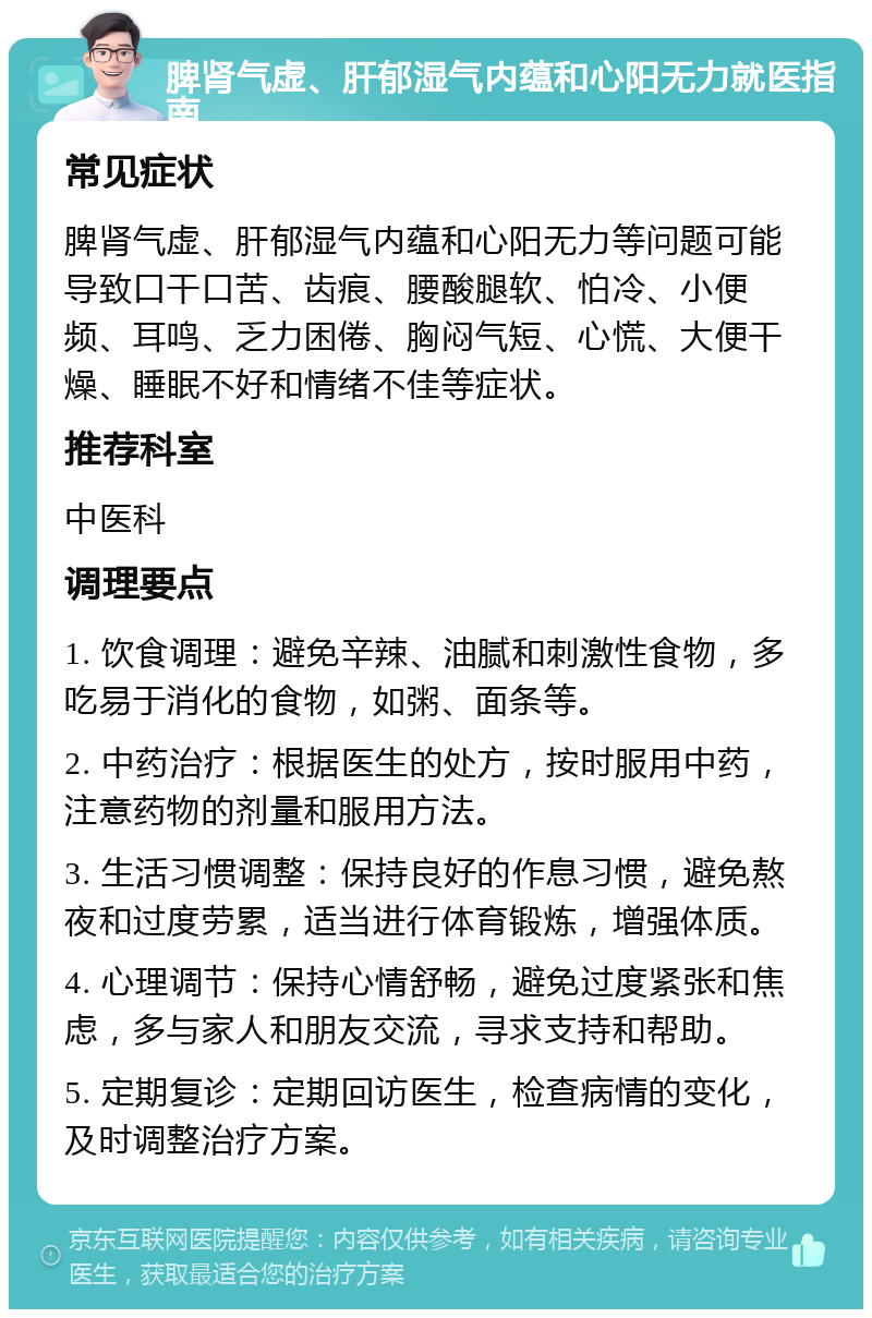 脾肾气虚、肝郁湿气内蕴和心阳无力就医指南 常见症状 脾肾气虚、肝郁湿气内蕴和心阳无力等问题可能导致口干口苦、齿痕、腰酸腿软、怕冷、小便频、耳鸣、乏力困倦、胸闷气短、心慌、大便干燥、睡眠不好和情绪不佳等症状。 推荐科室 中医科 调理要点 1. 饮食调理：避免辛辣、油腻和刺激性食物，多吃易于消化的食物，如粥、面条等。 2. 中药治疗：根据医生的处方，按时服用中药，注意药物的剂量和服用方法。 3. 生活习惯调整：保持良好的作息习惯，避免熬夜和过度劳累，适当进行体育锻炼，增强体质。 4. 心理调节：保持心情舒畅，避免过度紧张和焦虑，多与家人和朋友交流，寻求支持和帮助。 5. 定期复诊：定期回访医生，检查病情的变化，及时调整治疗方案。