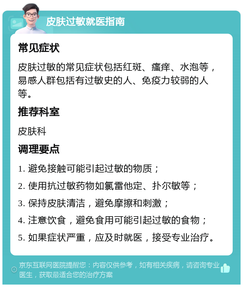 皮肤过敏就医指南 常见症状 皮肤过敏的常见症状包括红斑、瘙痒、水泡等，易感人群包括有过敏史的人、免疫力较弱的人等。 推荐科室 皮肤科 调理要点 1. 避免接触可能引起过敏的物质； 2. 使用抗过敏药物如氯雷他定、扑尔敏等； 3. 保持皮肤清洁，避免摩擦和刺激； 4. 注意饮食，避免食用可能引起过敏的食物； 5. 如果症状严重，应及时就医，接受专业治疗。