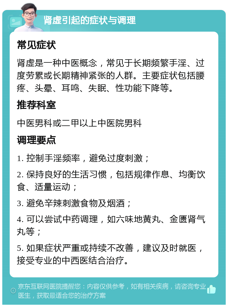 肾虚引起的症状与调理 常见症状 肾虚是一种中医概念，常见于长期频繁手淫、过度劳累或长期精神紧张的人群。主要症状包括腰疼、头晕、耳鸣、失眠、性功能下降等。 推荐科室 中医男科或二甲以上中医院男科 调理要点 1. 控制手淫频率，避免过度刺激； 2. 保持良好的生活习惯，包括规律作息、均衡饮食、适量运动； 3. 避免辛辣刺激食物及烟酒； 4. 可以尝试中药调理，如六味地黄丸、金匮肾气丸等； 5. 如果症状严重或持续不改善，建议及时就医，接受专业的中西医结合治疗。