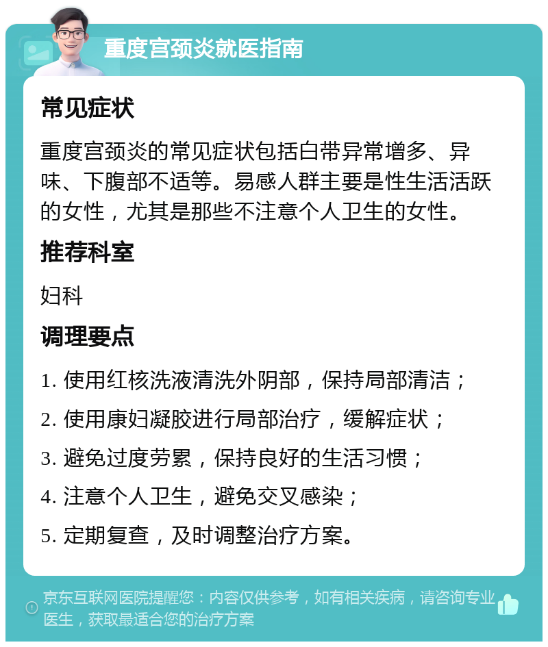 重度宫颈炎就医指南 常见症状 重度宫颈炎的常见症状包括白带异常增多、异味、下腹部不适等。易感人群主要是性生活活跃的女性，尤其是那些不注意个人卫生的女性。 推荐科室 妇科 调理要点 1. 使用红核洗液清洗外阴部，保持局部清洁； 2. 使用康妇凝胶进行局部治疗，缓解症状； 3. 避免过度劳累，保持良好的生活习惯； 4. 注意个人卫生，避免交叉感染； 5. 定期复查，及时调整治疗方案。