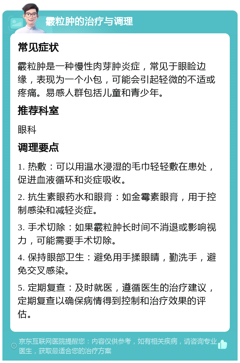 霰粒肿的治疗与调理 常见症状 霰粒肿是一种慢性肉芽肿炎症，常见于眼睑边缘，表现为一个小包，可能会引起轻微的不适或疼痛。易感人群包括儿童和青少年。 推荐科室 眼科 调理要点 1. 热敷：可以用温水浸湿的毛巾轻轻敷在患处，促进血液循环和炎症吸收。 2. 抗生素眼药水和眼膏：如金霉素眼膏，用于控制感染和减轻炎症。 3. 手术切除：如果霰粒肿长时间不消退或影响视力，可能需要手术切除。 4. 保持眼部卫生：避免用手揉眼睛，勤洗手，避免交叉感染。 5. 定期复查：及时就医，遵循医生的治疗建议，定期复查以确保病情得到控制和治疗效果的评估。