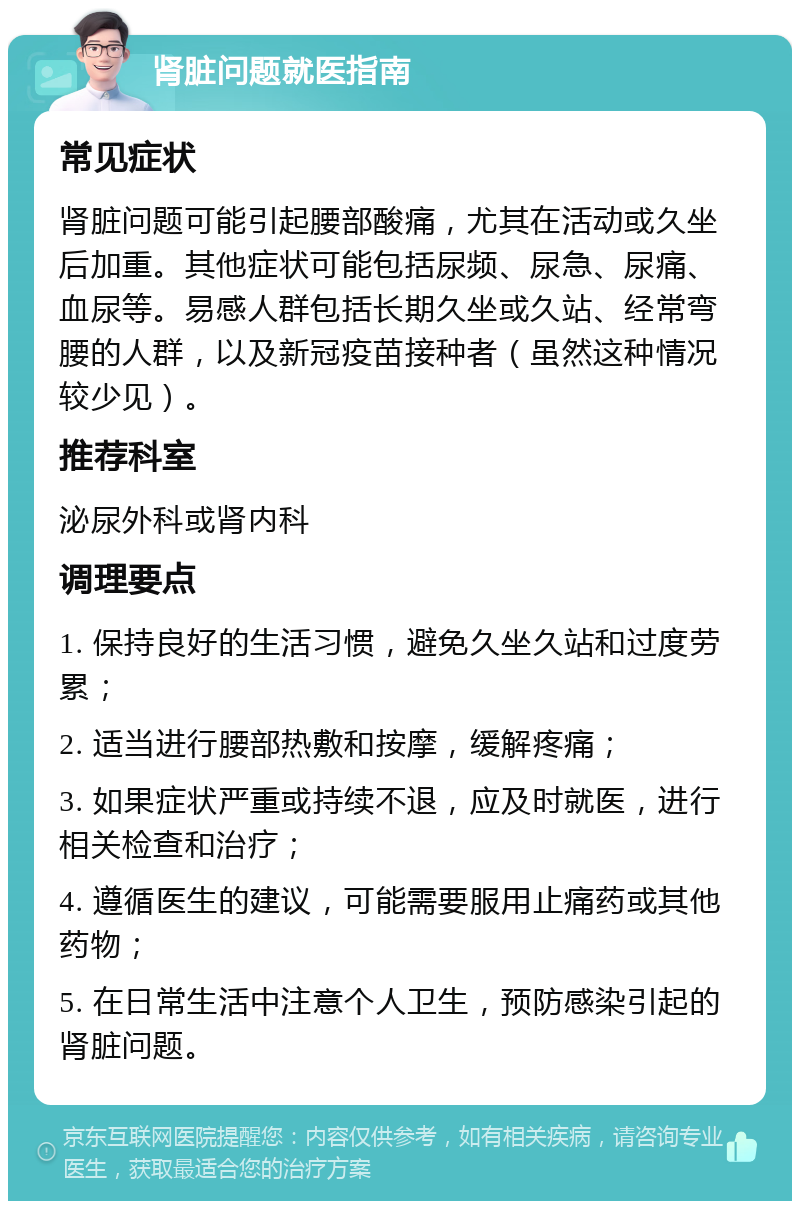 肾脏问题就医指南 常见症状 肾脏问题可能引起腰部酸痛，尤其在活动或久坐后加重。其他症状可能包括尿频、尿急、尿痛、血尿等。易感人群包括长期久坐或久站、经常弯腰的人群，以及新冠疫苗接种者（虽然这种情况较少见）。 推荐科室 泌尿外科或肾内科 调理要点 1. 保持良好的生活习惯，避免久坐久站和过度劳累； 2. 适当进行腰部热敷和按摩，缓解疼痛； 3. 如果症状严重或持续不退，应及时就医，进行相关检查和治疗； 4. 遵循医生的建议，可能需要服用止痛药或其他药物； 5. 在日常生活中注意个人卫生，预防感染引起的肾脏问题。