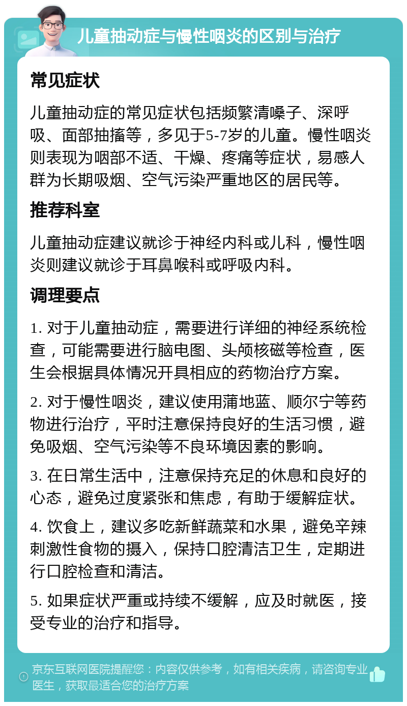 儿童抽动症与慢性咽炎的区别与治疗 常见症状 儿童抽动症的常见症状包括频繁清嗓子、深呼吸、面部抽搐等，多见于5-7岁的儿童。慢性咽炎则表现为咽部不适、干燥、疼痛等症状，易感人群为长期吸烟、空气污染严重地区的居民等。 推荐科室 儿童抽动症建议就诊于神经内科或儿科，慢性咽炎则建议就诊于耳鼻喉科或呼吸内科。 调理要点 1. 对于儿童抽动症，需要进行详细的神经系统检查，可能需要进行脑电图、头颅核磁等检查，医生会根据具体情况开具相应的药物治疗方案。 2. 对于慢性咽炎，建议使用蒲地蓝、顺尔宁等药物进行治疗，平时注意保持良好的生活习惯，避免吸烟、空气污染等不良环境因素的影响。 3. 在日常生活中，注意保持充足的休息和良好的心态，避免过度紧张和焦虑，有助于缓解症状。 4. 饮食上，建议多吃新鲜蔬菜和水果，避免辛辣刺激性食物的摄入，保持口腔清洁卫生，定期进行口腔检查和清洁。 5. 如果症状严重或持续不缓解，应及时就医，接受专业的治疗和指导。