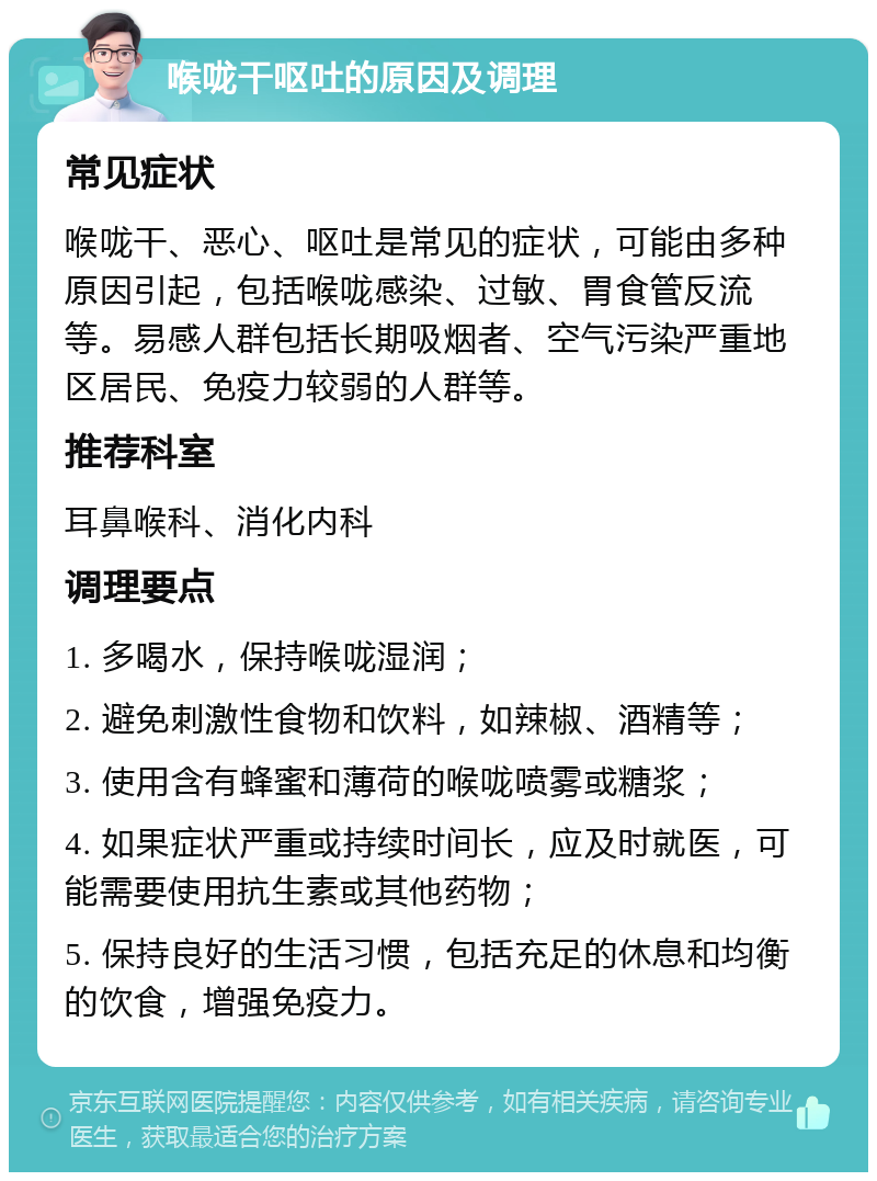 喉咙干呕吐的原因及调理 常见症状 喉咙干、恶心、呕吐是常见的症状，可能由多种原因引起，包括喉咙感染、过敏、胃食管反流等。易感人群包括长期吸烟者、空气污染严重地区居民、免疫力较弱的人群等。 推荐科室 耳鼻喉科、消化内科 调理要点 1. 多喝水，保持喉咙湿润； 2. 避免刺激性食物和饮料，如辣椒、酒精等； 3. 使用含有蜂蜜和薄荷的喉咙喷雾或糖浆； 4. 如果症状严重或持续时间长，应及时就医，可能需要使用抗生素或其他药物； 5. 保持良好的生活习惯，包括充足的休息和均衡的饮食，增强免疫力。