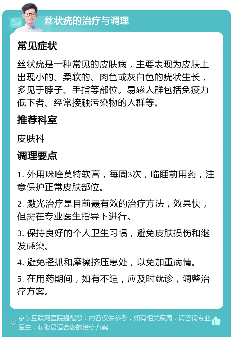 丝状疣的治疗与调理 常见症状 丝状疣是一种常见的皮肤病，主要表现为皮肤上出现小的、柔软的、肉色或灰白色的疣状生长，多见于脖子、手指等部位。易感人群包括免疫力低下者、经常接触污染物的人群等。 推荐科室 皮肤科 调理要点 1. 外用咪喹莫特软膏，每周3次，临睡前用药，注意保护正常皮肤部位。 2. 激光治疗是目前最有效的治疗方法，效果快，但需在专业医生指导下进行。 3. 保持良好的个人卫生习惯，避免皮肤损伤和继发感染。 4. 避免搔抓和摩擦挤压患处，以免加重病情。 5. 在用药期间，如有不适，应及时就诊，调整治疗方案。