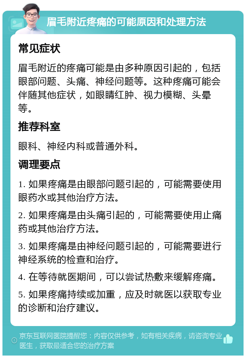 眉毛附近疼痛的可能原因和处理方法 常见症状 眉毛附近的疼痛可能是由多种原因引起的，包括眼部问题、头痛、神经问题等。这种疼痛可能会伴随其他症状，如眼睛红肿、视力模糊、头晕等。 推荐科室 眼科、神经内科或普通外科。 调理要点 1. 如果疼痛是由眼部问题引起的，可能需要使用眼药水或其他治疗方法。 2. 如果疼痛是由头痛引起的，可能需要使用止痛药或其他治疗方法。 3. 如果疼痛是由神经问题引起的，可能需要进行神经系统的检查和治疗。 4. 在等待就医期间，可以尝试热敷来缓解疼痛。 5. 如果疼痛持续或加重，应及时就医以获取专业的诊断和治疗建议。