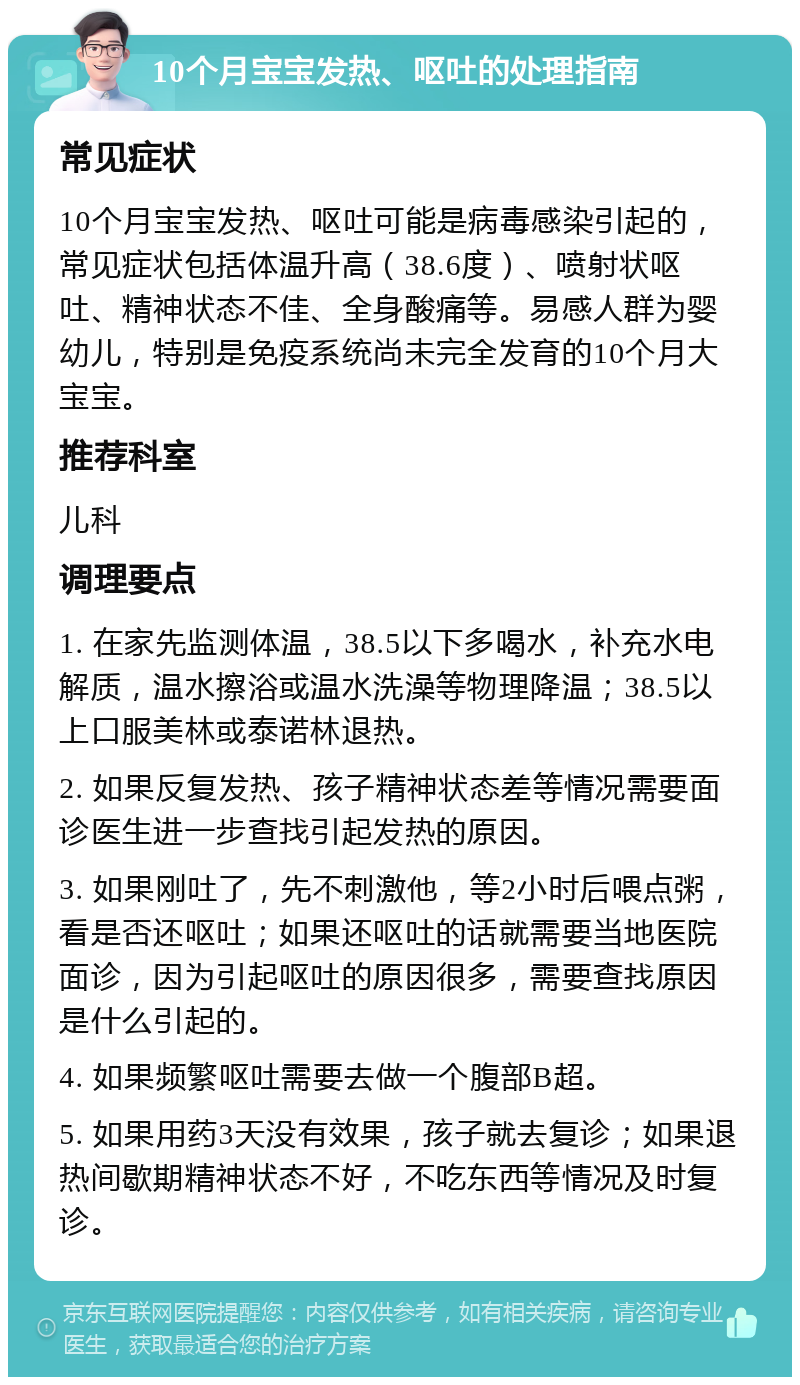 10个月宝宝发热、呕吐的处理指南 常见症状 10个月宝宝发热、呕吐可能是病毒感染引起的，常见症状包括体温升高（38.6度）、喷射状呕吐、精神状态不佳、全身酸痛等。易感人群为婴幼儿，特别是免疫系统尚未完全发育的10个月大宝宝。 推荐科室 儿科 调理要点 1. 在家先监测体温，38.5以下多喝水，补充水电解质，温水擦浴或温水洗澡等物理降温；38.5以上口服美林或泰诺林退热。 2. 如果反复发热、孩子精神状态差等情况需要面诊医生进一步查找引起发热的原因。 3. 如果刚吐了，先不刺激他，等2小时后喂点粥，看是否还呕吐；如果还呕吐的话就需要当地医院面诊，因为引起呕吐的原因很多，需要查找原因是什么引起的。 4. 如果频繁呕吐需要去做一个腹部B超。 5. 如果用药3天没有效果，孩子就去复诊；如果退热间歇期精神状态不好，不吃东西等情况及时复诊。