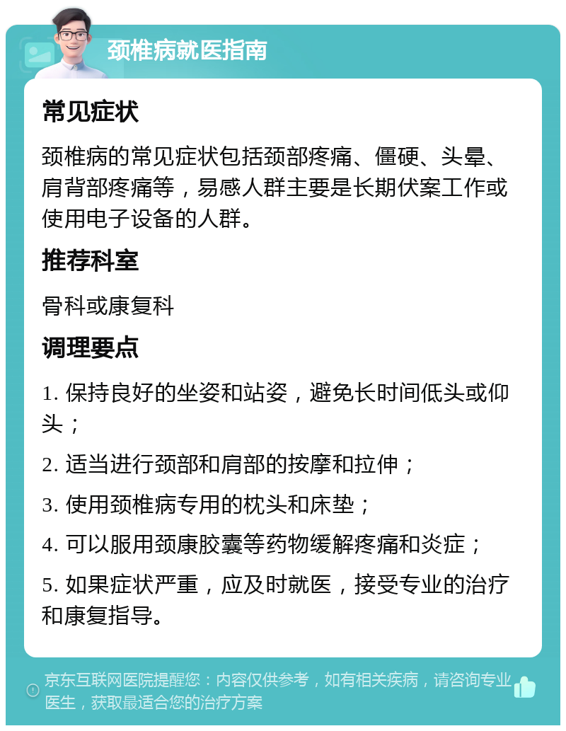 颈椎病就医指南 常见症状 颈椎病的常见症状包括颈部疼痛、僵硬、头晕、肩背部疼痛等，易感人群主要是长期伏案工作或使用电子设备的人群。 推荐科室 骨科或康复科 调理要点 1. 保持良好的坐姿和站姿，避免长时间低头或仰头； 2. 适当进行颈部和肩部的按摩和拉伸； 3. 使用颈椎病专用的枕头和床垫； 4. 可以服用颈康胶囊等药物缓解疼痛和炎症； 5. 如果症状严重，应及时就医，接受专业的治疗和康复指导。