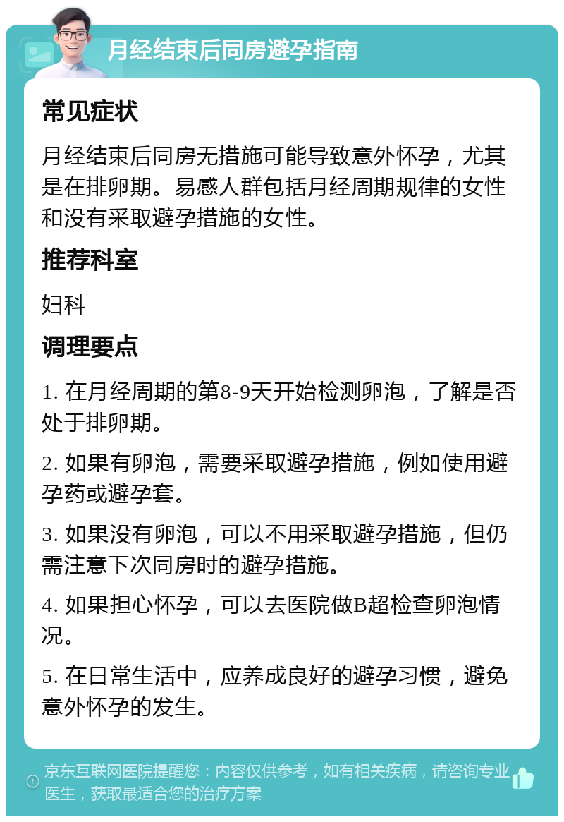 月经结束后同房避孕指南 常见症状 月经结束后同房无措施可能导致意外怀孕，尤其是在排卵期。易感人群包括月经周期规律的女性和没有采取避孕措施的女性。 推荐科室 妇科 调理要点 1. 在月经周期的第8-9天开始检测卵泡，了解是否处于排卵期。 2. 如果有卵泡，需要采取避孕措施，例如使用避孕药或避孕套。 3. 如果没有卵泡，可以不用采取避孕措施，但仍需注意下次同房时的避孕措施。 4. 如果担心怀孕，可以去医院做B超检查卵泡情况。 5. 在日常生活中，应养成良好的避孕习惯，避免意外怀孕的发生。