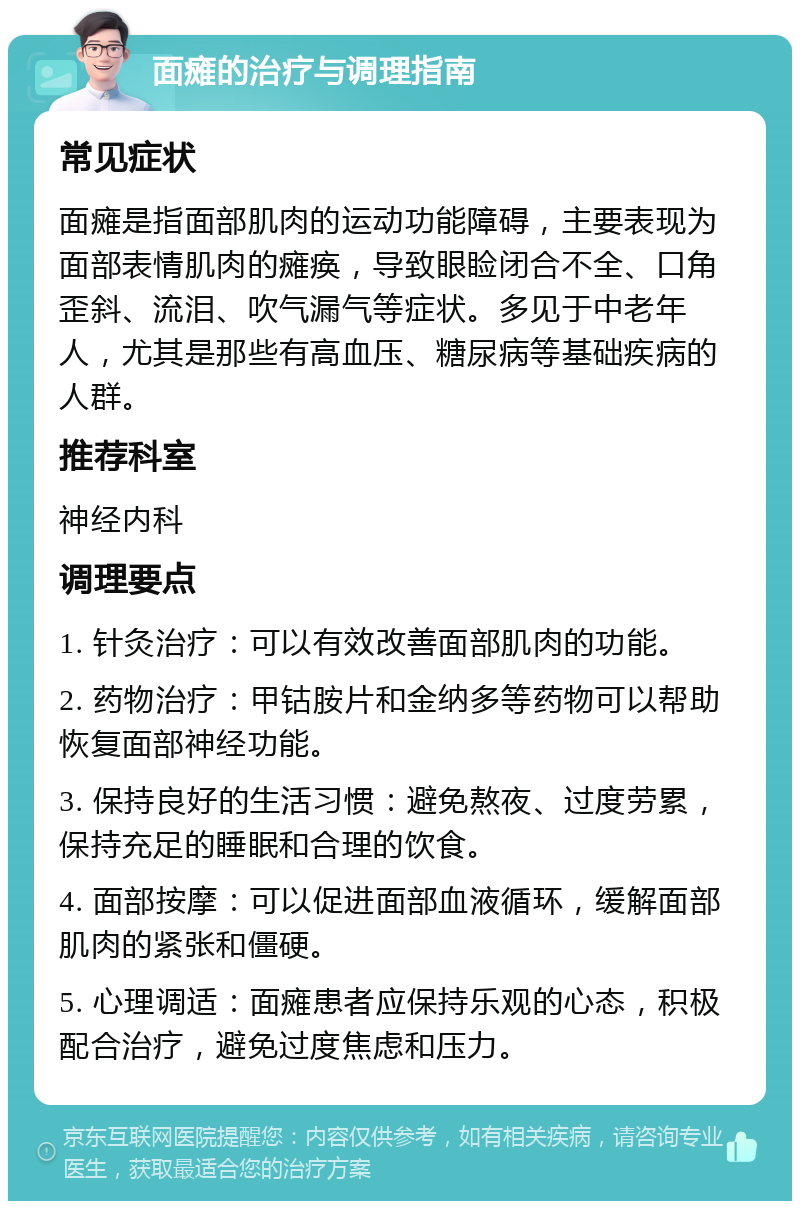 面瘫的治疗与调理指南 常见症状 面瘫是指面部肌肉的运动功能障碍，主要表现为面部表情肌肉的瘫痪，导致眼睑闭合不全、口角歪斜、流泪、吹气漏气等症状。多见于中老年人，尤其是那些有高血压、糖尿病等基础疾病的人群。 推荐科室 神经内科 调理要点 1. 针灸治疗：可以有效改善面部肌肉的功能。 2. 药物治疗：甲钴胺片和金纳多等药物可以帮助恢复面部神经功能。 3. 保持良好的生活习惯：避免熬夜、过度劳累，保持充足的睡眠和合理的饮食。 4. 面部按摩：可以促进面部血液循环，缓解面部肌肉的紧张和僵硬。 5. 心理调适：面瘫患者应保持乐观的心态，积极配合治疗，避免过度焦虑和压力。