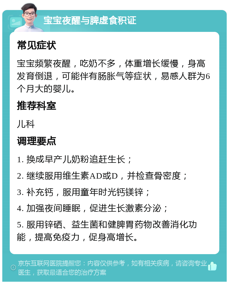 宝宝夜醒与脾虚食积证 常见症状 宝宝频繁夜醒，吃奶不多，体重增长缓慢，身高发育倒退，可能伴有肠胀气等症状，易感人群为6个月大的婴儿。 推荐科室 儿科 调理要点 1. 换成早产儿奶粉追赶生长； 2. 继续服用维生素AD或D，并检查骨密度； 3. 补充钙，服用童年时光钙镁锌； 4. 加强夜间睡眠，促进生长激素分泌； 5. 服用锌硒、益生菌和健脾胃药物改善消化功能，提高免疫力，促身高增长。