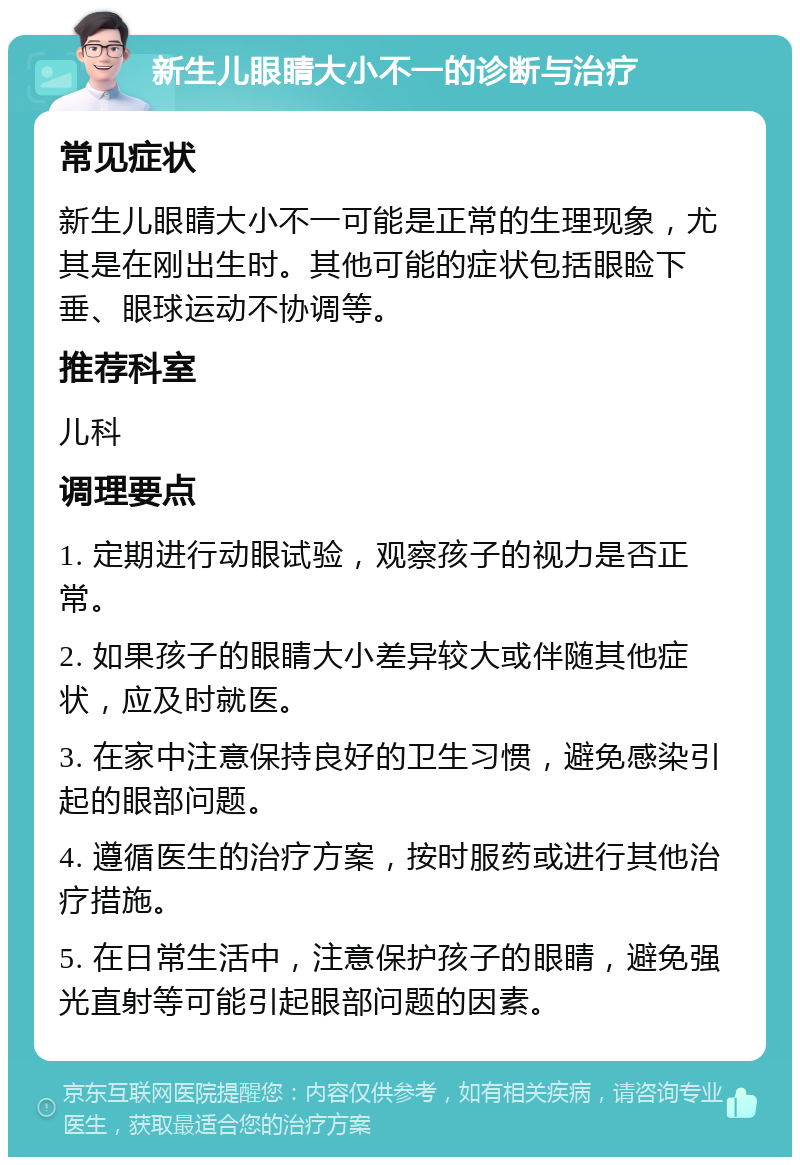 新生儿眼睛大小不一的诊断与治疗 常见症状 新生儿眼睛大小不一可能是正常的生理现象，尤其是在刚出生时。其他可能的症状包括眼睑下垂、眼球运动不协调等。 推荐科室 儿科 调理要点 1. 定期进行动眼试验，观察孩子的视力是否正常。 2. 如果孩子的眼睛大小差异较大或伴随其他症状，应及时就医。 3. 在家中注意保持良好的卫生习惯，避免感染引起的眼部问题。 4. 遵循医生的治疗方案，按时服药或进行其他治疗措施。 5. 在日常生活中，注意保护孩子的眼睛，避免强光直射等可能引起眼部问题的因素。