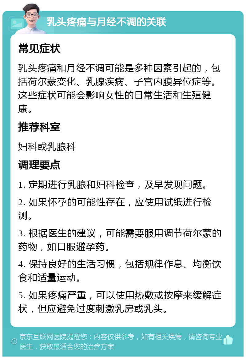 乳头疼痛与月经不调的关联 常见症状 乳头疼痛和月经不调可能是多种因素引起的，包括荷尔蒙变化、乳腺疾病、子宫内膜异位症等。这些症状可能会影响女性的日常生活和生殖健康。 推荐科室 妇科或乳腺科 调理要点 1. 定期进行乳腺和妇科检查，及早发现问题。 2. 如果怀孕的可能性存在，应使用试纸进行检测。 3. 根据医生的建议，可能需要服用调节荷尔蒙的药物，如口服避孕药。 4. 保持良好的生活习惯，包括规律作息、均衡饮食和适量运动。 5. 如果疼痛严重，可以使用热敷或按摩来缓解症状，但应避免过度刺激乳房或乳头。