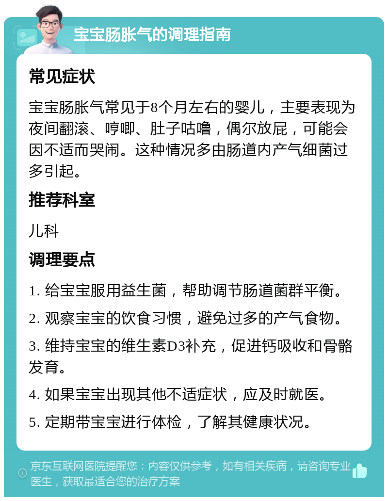 宝宝肠胀气的调理指南 常见症状 宝宝肠胀气常见于8个月左右的婴儿，主要表现为夜间翻滚、哼唧、肚子咕噜，偶尔放屁，可能会因不适而哭闹。这种情况多由肠道内产气细菌过多引起。 推荐科室 儿科 调理要点 1. 给宝宝服用益生菌，帮助调节肠道菌群平衡。 2. 观察宝宝的饮食习惯，避免过多的产气食物。 3. 维持宝宝的维生素D3补充，促进钙吸收和骨骼发育。 4. 如果宝宝出现其他不适症状，应及时就医。 5. 定期带宝宝进行体检，了解其健康状况。