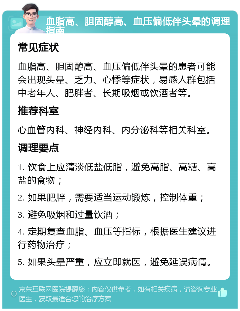 血脂高、胆固醇高、血压偏低伴头晕的调理指南 常见症状 血脂高、胆固醇高、血压偏低伴头晕的患者可能会出现头晕、乏力、心悸等症状，易感人群包括中老年人、肥胖者、长期吸烟或饮酒者等。 推荐科室 心血管内科、神经内科、内分泌科等相关科室。 调理要点 1. 饮食上应清淡低盐低脂，避免高脂、高糖、高盐的食物； 2. 如果肥胖，需要适当运动锻炼，控制体重； 3. 避免吸烟和过量饮酒； 4. 定期复查血脂、血压等指标，根据医生建议进行药物治疗； 5. 如果头晕严重，应立即就医，避免延误病情。