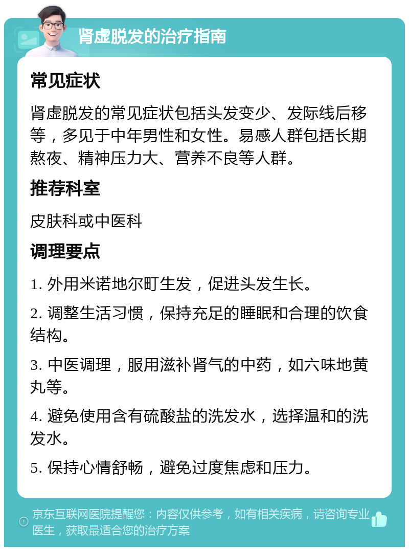 肾虚脱发的治疗指南 常见症状 肾虚脱发的常见症状包括头发变少、发际线后移等，多见于中年男性和女性。易感人群包括长期熬夜、精神压力大、营养不良等人群。 推荐科室 皮肤科或中医科 调理要点 1. 外用米诺地尔町生发，促进头发生长。 2. 调整生活习惯，保持充足的睡眠和合理的饮食结构。 3. 中医调理，服用滋补肾气的中药，如六味地黄丸等。 4. 避免使用含有硫酸盐的洗发水，选择温和的洗发水。 5. 保持心情舒畅，避免过度焦虑和压力。