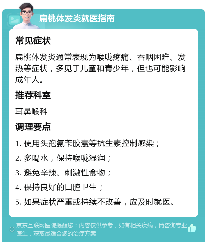 扁桃体发炎就医指南 常见症状 扁桃体发炎通常表现为喉咙疼痛、吞咽困难、发热等症状，多见于儿童和青少年，但也可能影响成年人。 推荐科室 耳鼻喉科 调理要点 1. 使用头孢氨苄胶囊等抗生素控制感染； 2. 多喝水，保持喉咙湿润； 3. 避免辛辣、刺激性食物； 4. 保持良好的口腔卫生； 5. 如果症状严重或持续不改善，应及时就医。