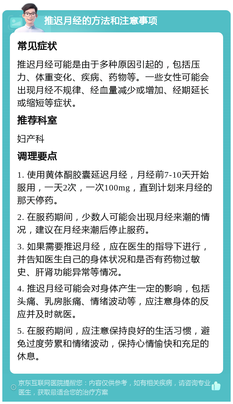 推迟月经的方法和注意事项 常见症状 推迟月经可能是由于多种原因引起的，包括压力、体重变化、疾病、药物等。一些女性可能会出现月经不规律、经血量减少或增加、经期延长或缩短等症状。 推荐科室 妇产科 调理要点 1. 使用黄体酮胶囊延迟月经，月经前7-10天开始服用，一天2次，一次100mg，直到计划来月经的那天停药。 2. 在服药期间，少数人可能会出现月经来潮的情况，建议在月经来潮后停止服药。 3. 如果需要推迟月经，应在医生的指导下进行，并告知医生自己的身体状况和是否有药物过敏史、肝肾功能异常等情况。 4. 推迟月经可能会对身体产生一定的影响，包括头痛、乳房胀痛、情绪波动等，应注意身体的反应并及时就医。 5. 在服药期间，应注意保持良好的生活习惯，避免过度劳累和情绪波动，保持心情愉快和充足的休息。