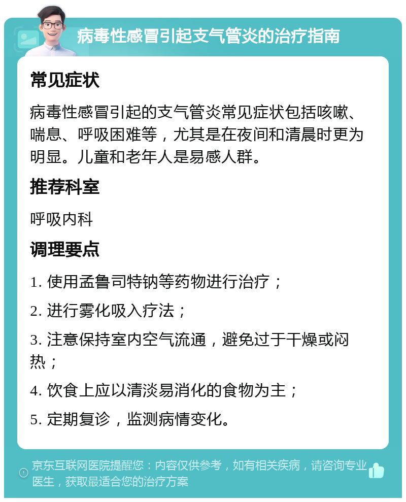 病毒性感冒引起支气管炎的治疗指南 常见症状 病毒性感冒引起的支气管炎常见症状包括咳嗽、喘息、呼吸困难等，尤其是在夜间和清晨时更为明显。儿童和老年人是易感人群。 推荐科室 呼吸内科 调理要点 1. 使用孟鲁司特钠等药物进行治疗； 2. 进行雾化吸入疗法； 3. 注意保持室内空气流通，避免过于干燥或闷热； 4. 饮食上应以清淡易消化的食物为主； 5. 定期复诊，监测病情变化。