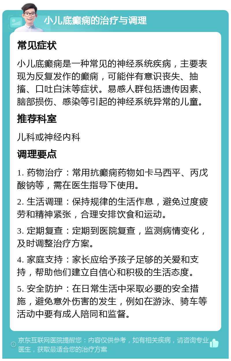 小儿底癫痫的治疗与调理 常见症状 小儿底癫痫是一种常见的神经系统疾病，主要表现为反复发作的癫痫，可能伴有意识丧失、抽搐、口吐白沫等症状。易感人群包括遗传因素、脑部损伤、感染等引起的神经系统异常的儿童。 推荐科室 儿科或神经内科 调理要点 1. 药物治疗：常用抗癫痫药物如卡马西平、丙戊酸钠等，需在医生指导下使用。 2. 生活调理：保持规律的生活作息，避免过度疲劳和精神紧张，合理安排饮食和运动。 3. 定期复查：定期到医院复查，监测病情变化，及时调整治疗方案。 4. 家庭支持：家长应给予孩子足够的关爱和支持，帮助他们建立自信心和积极的生活态度。 5. 安全防护：在日常生活中采取必要的安全措施，避免意外伤害的发生，例如在游泳、骑车等活动中要有成人陪同和监督。