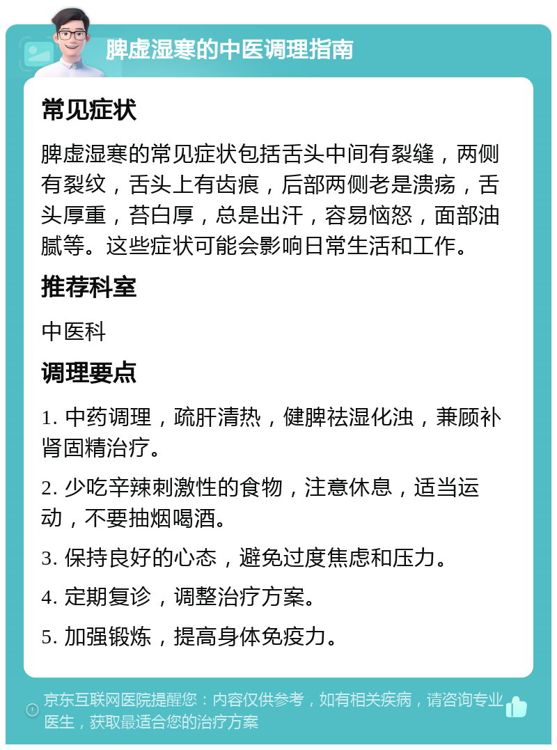 脾虚湿寒的中医调理指南 常见症状 脾虚湿寒的常见症状包括舌头中间有裂缝，两侧有裂纹，舌头上有齿痕，后部两侧老是溃疡，舌头厚重，苔白厚，总是出汗，容易恼怒，面部油腻等。这些症状可能会影响日常生活和工作。 推荐科室 中医科 调理要点 1. 中药调理，疏肝清热，健脾祛湿化浊，兼顾补肾固精治疗。 2. 少吃辛辣刺激性的食物，注意休息，适当运动，不要抽烟喝酒。 3. 保持良好的心态，避免过度焦虑和压力。 4. 定期复诊，调整治疗方案。 5. 加强锻炼，提高身体免疫力。