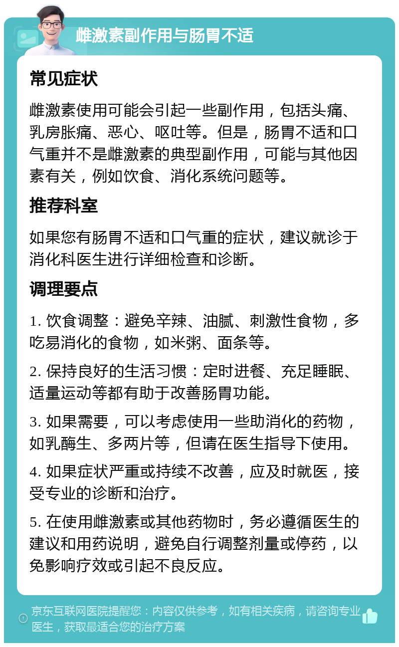 雌激素副作用与肠胃不适 常见症状 雌激素使用可能会引起一些副作用，包括头痛、乳房胀痛、恶心、呕吐等。但是，肠胃不适和口气重并不是雌激素的典型副作用，可能与其他因素有关，例如饮食、消化系统问题等。 推荐科室 如果您有肠胃不适和口气重的症状，建议就诊于消化科医生进行详细检查和诊断。 调理要点 1. 饮食调整：避免辛辣、油腻、刺激性食物，多吃易消化的食物，如米粥、面条等。 2. 保持良好的生活习惯：定时进餐、充足睡眠、适量运动等都有助于改善肠胃功能。 3. 如果需要，可以考虑使用一些助消化的药物，如乳酶生、多两片等，但请在医生指导下使用。 4. 如果症状严重或持续不改善，应及时就医，接受专业的诊断和治疗。 5. 在使用雌激素或其他药物时，务必遵循医生的建议和用药说明，避免自行调整剂量或停药，以免影响疗效或引起不良反应。