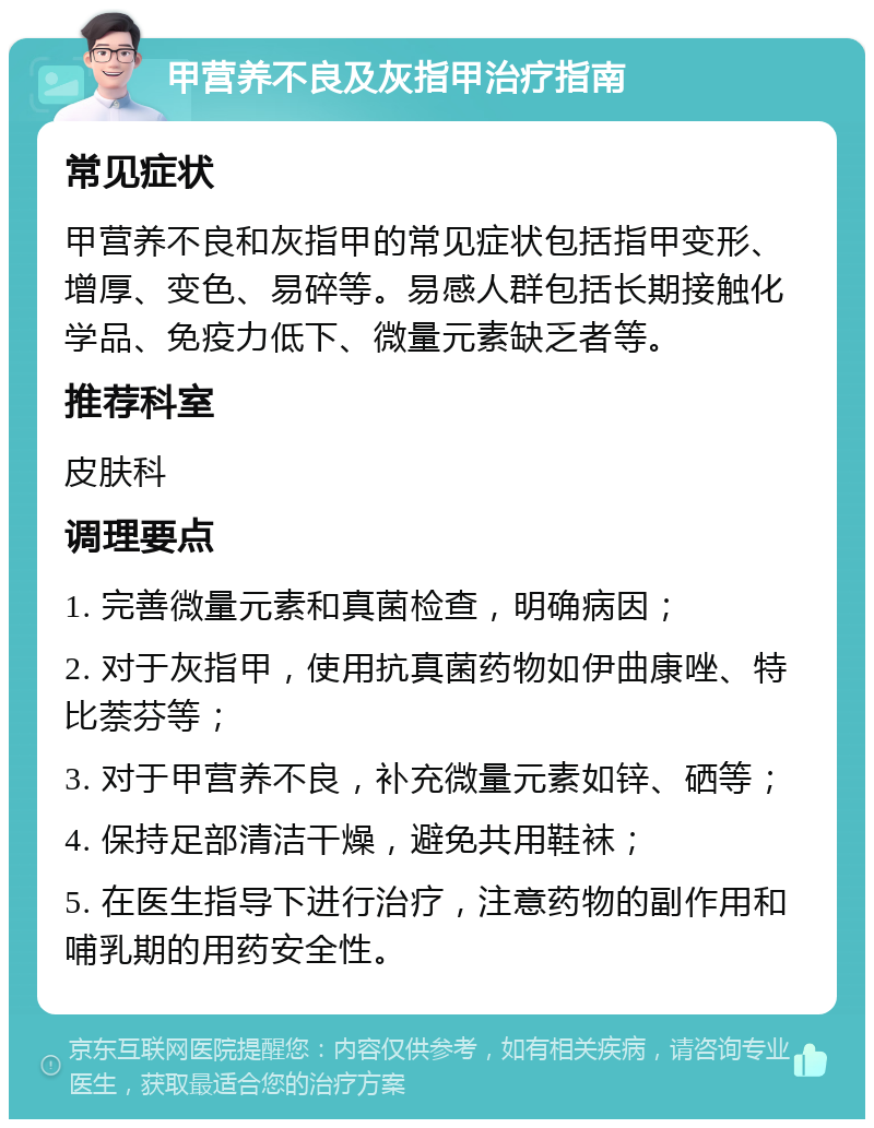 甲营养不良及灰指甲治疗指南 常见症状 甲营养不良和灰指甲的常见症状包括指甲变形、增厚、变色、易碎等。易感人群包括长期接触化学品、免疫力低下、微量元素缺乏者等。 推荐科室 皮肤科 调理要点 1. 完善微量元素和真菌检查，明确病因； 2. 对于灰指甲，使用抗真菌药物如伊曲康唑、特比萘芬等； 3. 对于甲营养不良，补充微量元素如锌、硒等； 4. 保持足部清洁干燥，避免共用鞋袜； 5. 在医生指导下进行治疗，注意药物的副作用和哺乳期的用药安全性。