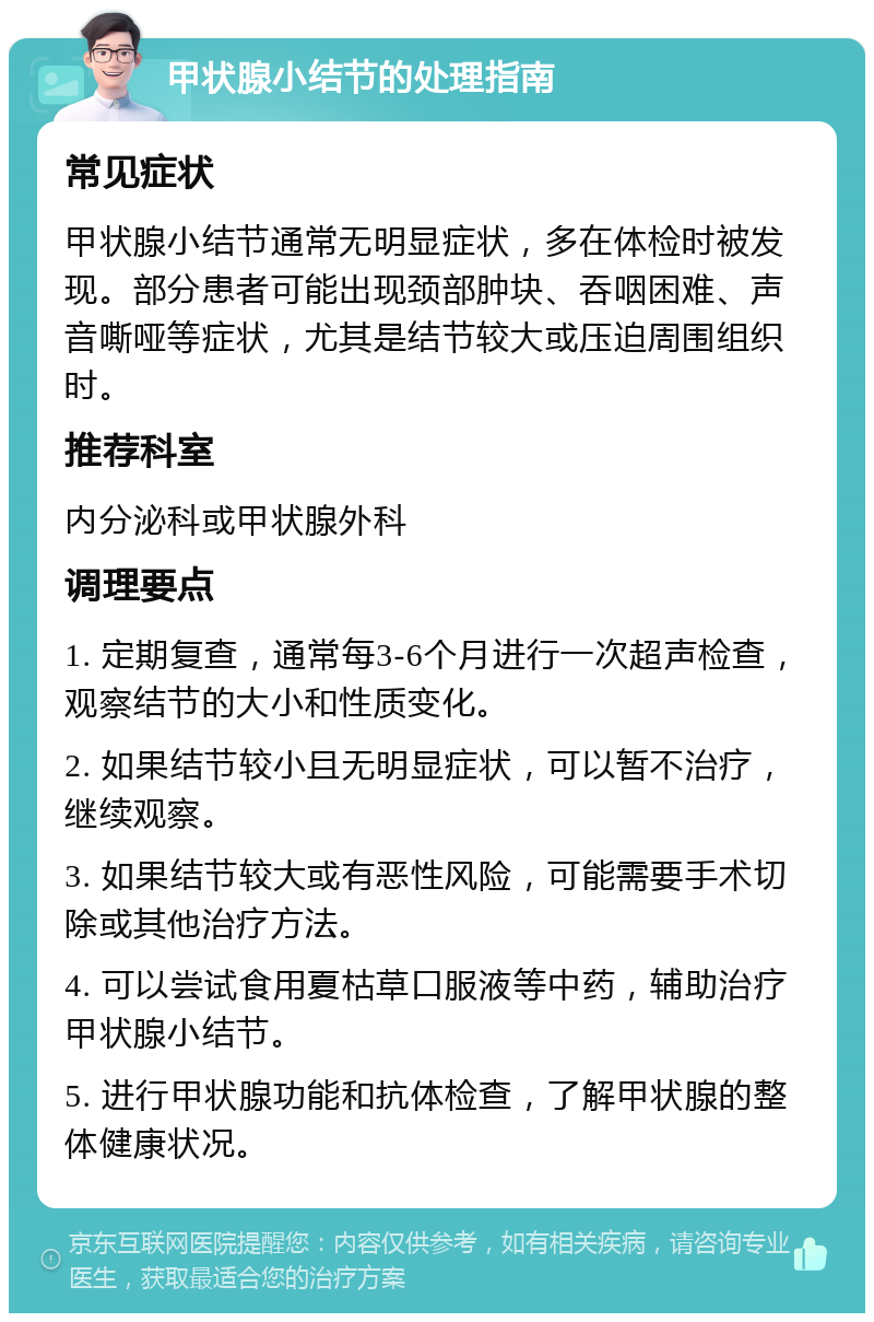 甲状腺小结节的处理指南 常见症状 甲状腺小结节通常无明显症状，多在体检时被发现。部分患者可能出现颈部肿块、吞咽困难、声音嘶哑等症状，尤其是结节较大或压迫周围组织时。 推荐科室 内分泌科或甲状腺外科 调理要点 1. 定期复查，通常每3-6个月进行一次超声检查，观察结节的大小和性质变化。 2. 如果结节较小且无明显症状，可以暂不治疗，继续观察。 3. 如果结节较大或有恶性风险，可能需要手术切除或其他治疗方法。 4. 可以尝试食用夏枯草口服液等中药，辅助治疗甲状腺小结节。 5. 进行甲状腺功能和抗体检查，了解甲状腺的整体健康状况。