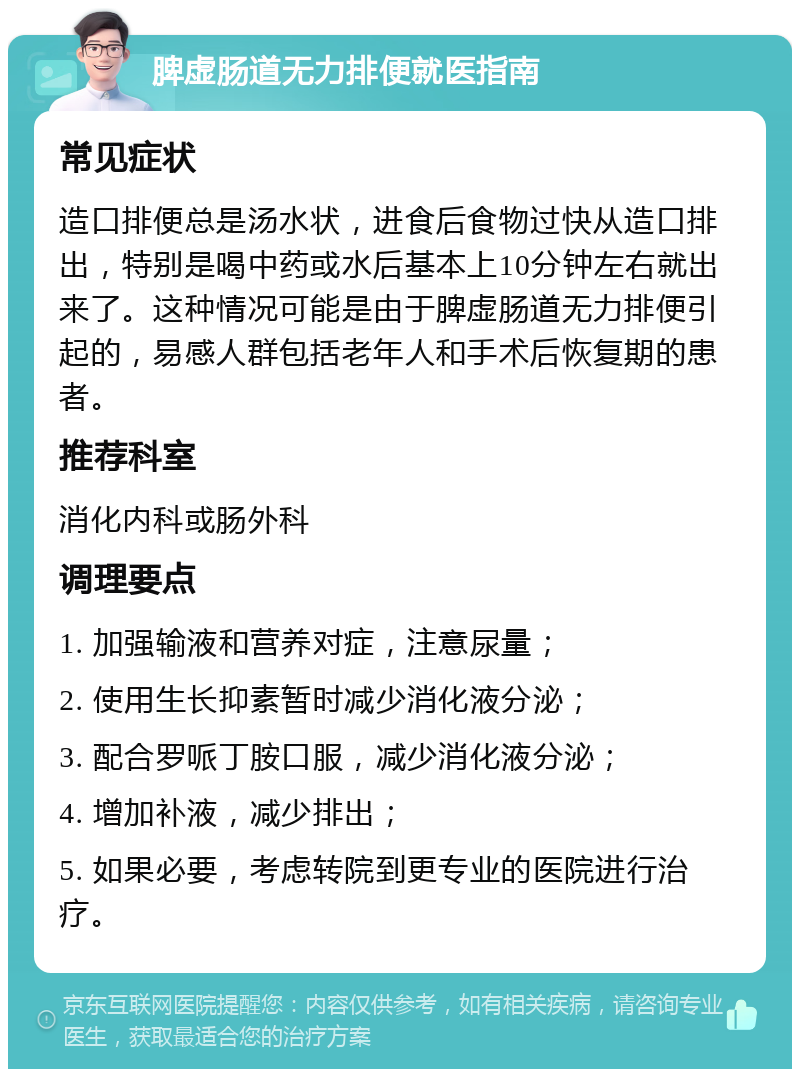 脾虚肠道无力排便就医指南 常见症状 造口排便总是汤水状，进食后食物过快从造口排出，特别是喝中药或水后基本上10分钟左右就出来了。这种情况可能是由于脾虚肠道无力排便引起的，易感人群包括老年人和手术后恢复期的患者。 推荐科室 消化内科或肠外科 调理要点 1. 加强输液和营养对症，注意尿量； 2. 使用生长抑素暂时减少消化液分泌； 3. 配合罗哌丁胺口服，减少消化液分泌； 4. 增加补液，减少排出； 5. 如果必要，考虑转院到更专业的医院进行治疗。