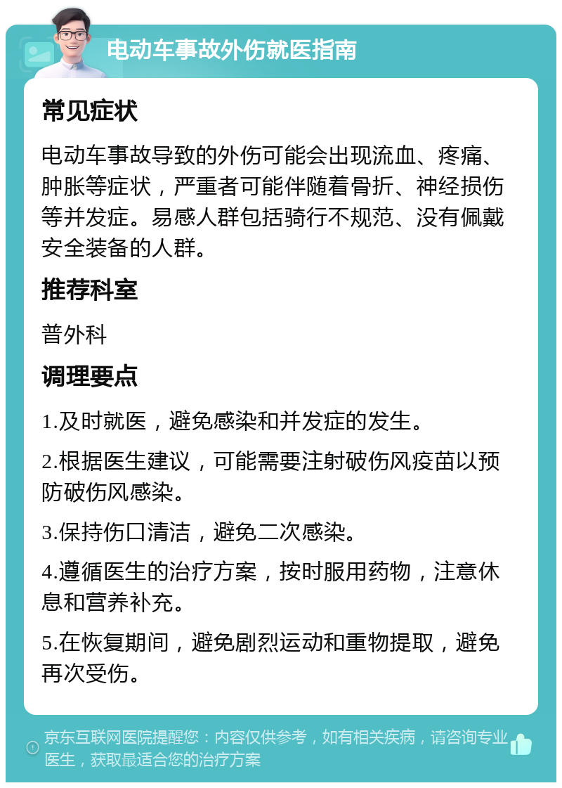 电动车事故外伤就医指南 常见症状 电动车事故导致的外伤可能会出现流血、疼痛、肿胀等症状，严重者可能伴随着骨折、神经损伤等并发症。易感人群包括骑行不规范、没有佩戴安全装备的人群。 推荐科室 普外科 调理要点 1.及时就医，避免感染和并发症的发生。 2.根据医生建议，可能需要注射破伤风疫苗以预防破伤风感染。 3.保持伤口清洁，避免二次感染。 4.遵循医生的治疗方案，按时服用药物，注意休息和营养补充。 5.在恢复期间，避免剧烈运动和重物提取，避免再次受伤。