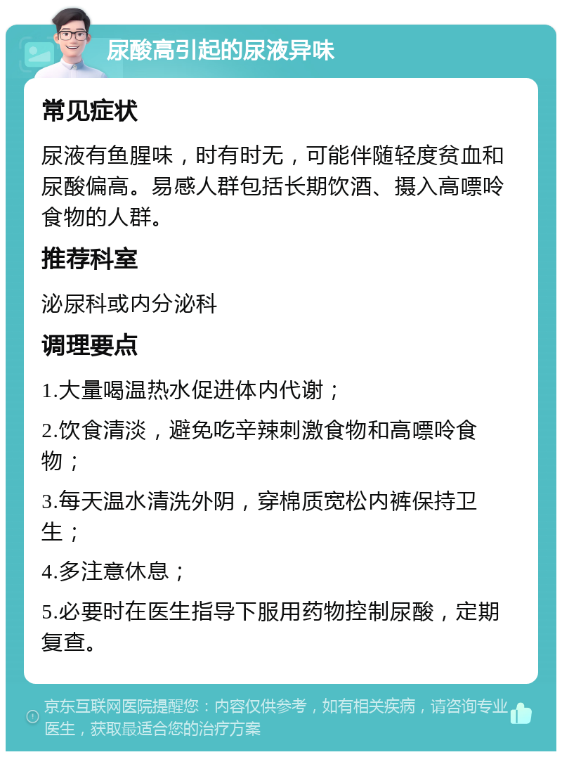 尿酸高引起的尿液异味 常见症状 尿液有鱼腥味，时有时无，可能伴随轻度贫血和尿酸偏高。易感人群包括长期饮酒、摄入高嘌呤食物的人群。 推荐科室 泌尿科或内分泌科 调理要点 1.大量喝温热水促进体内代谢； 2.饮食清淡，避免吃辛辣刺激食物和高嘌呤食物； 3.每天温水清洗外阴，穿棉质宽松内裤保持卫生； 4.多注意休息； 5.必要时在医生指导下服用药物控制尿酸，定期复查。