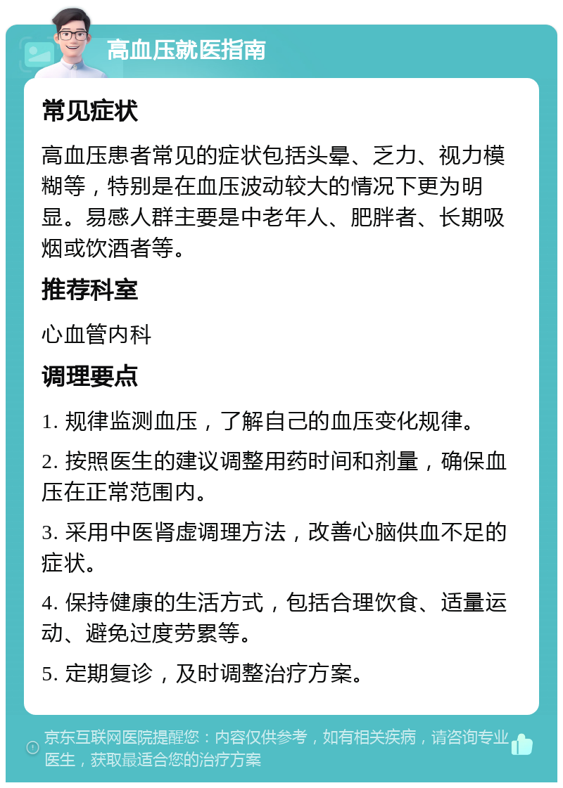 高血压就医指南 常见症状 高血压患者常见的症状包括头晕、乏力、视力模糊等，特别是在血压波动较大的情况下更为明显。易感人群主要是中老年人、肥胖者、长期吸烟或饮酒者等。 推荐科室 心血管内科 调理要点 1. 规律监测血压，了解自己的血压变化规律。 2. 按照医生的建议调整用药时间和剂量，确保血压在正常范围内。 3. 采用中医肾虚调理方法，改善心脑供血不足的症状。 4. 保持健康的生活方式，包括合理饮食、适量运动、避免过度劳累等。 5. 定期复诊，及时调整治疗方案。