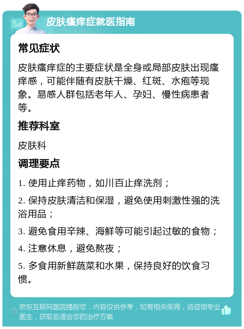 皮肤瘙痒症就医指南 常见症状 皮肤瘙痒症的主要症状是全身或局部皮肤出现瘙痒感，可能伴随有皮肤干燥、红斑、水疱等现象。易感人群包括老年人、孕妇、慢性病患者等。 推荐科室 皮肤科 调理要点 1. 使用止痒药物，如川百止痒洗剂； 2. 保持皮肤清洁和保湿，避免使用刺激性强的洗浴用品； 3. 避免食用辛辣、海鲜等可能引起过敏的食物； 4. 注意休息，避免熬夜； 5. 多食用新鲜蔬菜和水果，保持良好的饮食习惯。